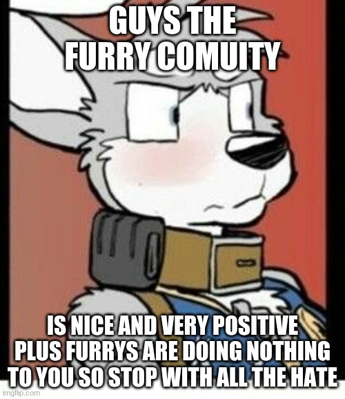#StopFurryHate | GUYS THE FURRY COMUITY; IS NICE AND VERY POSITIVE PLUS FURRYS ARE DOING NOTHING TO YOU SO STOP WITH ALL THE HATE | image tagged in furry love,stop anti furrys,furry | made w/ Imgflip meme maker