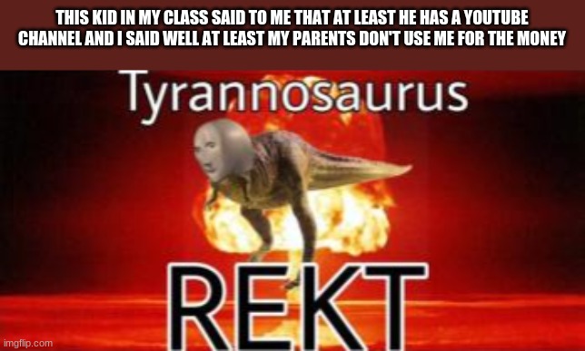 Tyrannosaurus REKT | THIS KID IN MY CLASS SAID TO ME THAT AT LEAST HE HAS A YOUTUBE CHANNEL AND I SAID WELL AT LEAST MY PARENTS DON'T USE ME FOR THE MONEY | image tagged in tyrannosaurus rekt | made w/ Imgflip meme maker