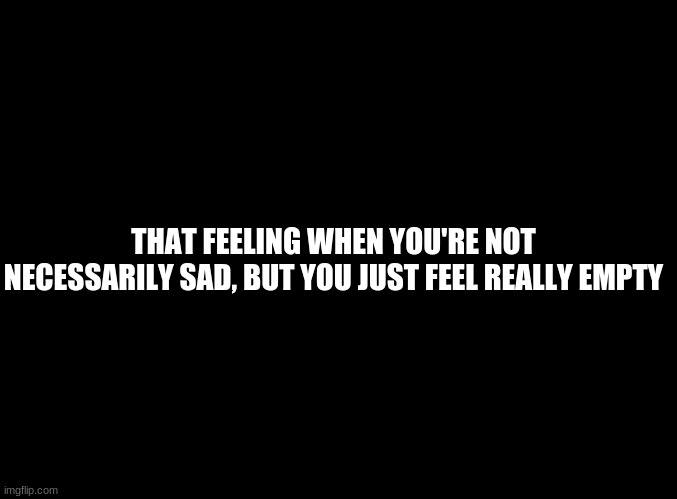 ... | THAT FEELING WHEN YOU'RE NOT NECESSARILY SAD, BUT YOU JUST FEEL REALLY EMPTY | image tagged in blank black | made w/ Imgflip meme maker