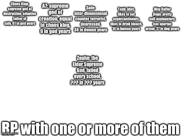 you can choose the place, time, and scenario | Chaos King: supreme god of destruction, adoptive father of sain, 61 in god years; Sain: inter-dimensional counter terrorist, depressed, 38 in demon years; A7: supreme god of creation, equal to chaos king, 9 in god years; Todd: idiot, likes to eat supercontinents, likes to drink bleach, 14 in human years; Way Buffer Doge: pretty self-explanatory, has spartan armor, 27 in dog years; Zoahn: the Elder Supreme God, failed every school, ??? in ??? years; RP with one or more of them | image tagged in blank white template | made w/ Imgflip meme maker