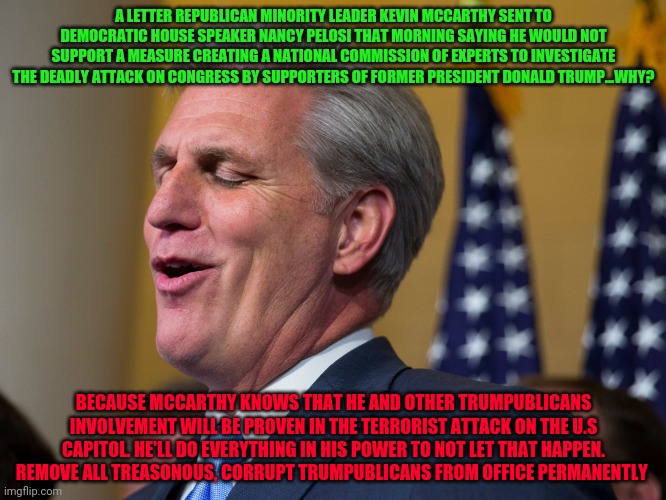 Kevin McCarthy | A LETTER REPUBLICAN MINORITY LEADER KEVIN MCCARTHY SENT TO DEMOCRATIC HOUSE SPEAKER NANCY PELOSI THAT MORNING SAYING HE WOULD NOT SUPPORT A MEASURE CREATING A NATIONAL COMMISSION OF EXPERTS TO INVESTIGATE THE DEADLY ATTACK ON CONGRESS BY SUPPORTERS OF FORMER PRESIDENT DONALD TRUMP...WHY? BECAUSE MCCARTHY KNOWS THAT HE AND OTHER TRUMPUBLICANS INVOLVEMENT WILL BE PROVEN IN THE TERRORIST ATTACK ON THE U.S CAPITOL. HE'LL DO EVERYTHING IN HIS POWER TO NOT LET THAT HAPPEN. REMOVE ALL TREASONOUS, CORRUPT TRUMPUBLICANS FROM OFFICE PERMANENTLY | image tagged in kevin mccarthy | made w/ Imgflip meme maker