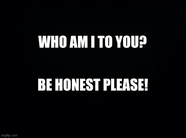 Black background | WHO AM I TO YOU? BE HONEST PLEASE! | image tagged in black background | made w/ Imgflip meme maker