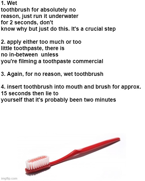 how to brush your teeth: | 1. Wet toothbrush for absolutely no reason, just run it underwater for 2 seconds, don't know why but just do this. It's a crucial step
 
2. apply either too much or too little toothpaste, there is no in-between  unless you're filming a toothpaste commercial
 
3. Again, for no reason, wet toothbrush
 
4. insert toothbrush into mouth and brush for approx. 15 seconds then lie to yourself that it's probably been two minutes | image tagged in memes,blank transparent square,funny,funny memes,toothbrush,relatable | made w/ Imgflip meme maker