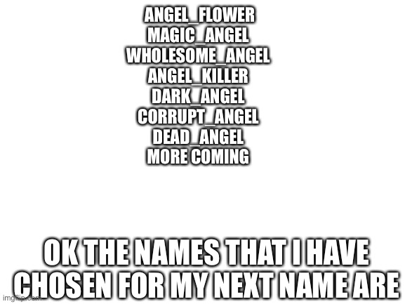 Blank White Template | ANGEL_FLOWER
MAGIC_ANGEL
WHOLESOME_ANGEL
ANGEL_KILLER
DARK_ANGEL
CORRUPT_ANGEL
DEAD_ANGEL
MORE COMING; OK THE NAMES THAT I HAVE CHOSEN FOR MY NEXT NAME ARE | image tagged in blank white template | made w/ Imgflip meme maker
