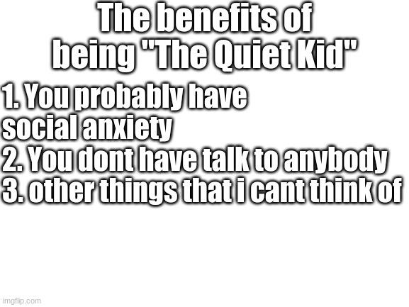 Im a quiet kid | The benefits of being "The Quiet Kid"; 1. You probably have social anxiety
2. You dont have talk to anybody
3. other things that i cant think of | image tagged in blank white template | made w/ Imgflip meme maker