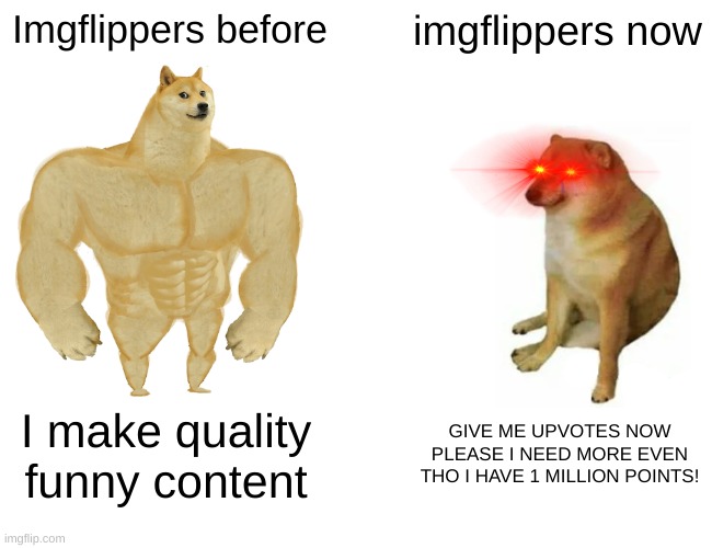 If you are still imgflipper before, u r good. | Imgflippers before; imgflippers now; I make quality funny content; GIVE ME UPVOTES NOW PLEASE I NEED MORE EVEN THO I HAVE 1 MILLION POINTS! | image tagged in memes,buff doge vs cheems,funny | made w/ Imgflip meme maker