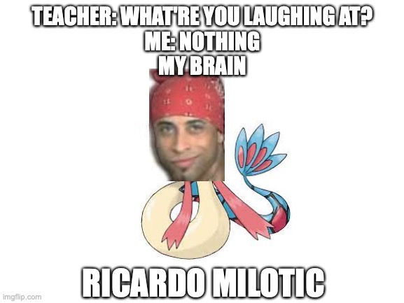 Sorry 'bout the bad editing. I don't have an editing tool XD | TEACHER: WHAT'RE YOU LAUGHING AT?
ME: NOTHING
MY BRAIN; RICARDO MILOTIC | image tagged in pokemon,ricardo milos,memes,funny,teacher what are you laughing at,gaming | made w/ Imgflip meme maker