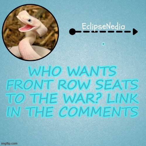 W A R | . WHO WANTS FRONT ROW SEATS TO THE WAR? LINK IN THE COMMENTS | image tagged in eclipsenedia snek template | made w/ Imgflip meme maker