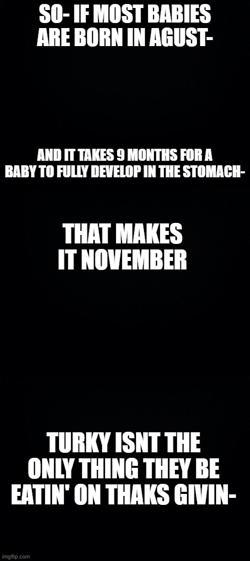 SO- IF MOST BABIES ARE BORN IN AGUST-; AND IT TAKES 9 MONTHS FOR A BABY TO FULLY DEVELOP IN THE STOMACH-; THAT MAKES IT NOVEMBER; TURKY ISNT THE ONLY THING THEY BE EATIN' ON THAKS GIVIN- | image tagged in black background | made w/ Imgflip meme maker