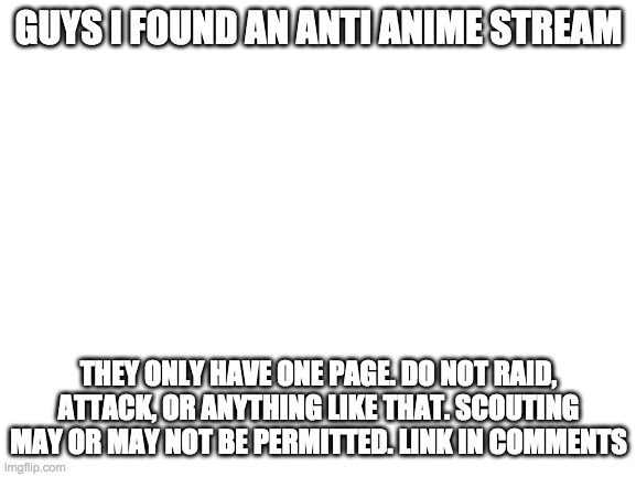 just scouting at the most. we may get some more privileges if it gets to a higher point | GUYS I FOUND AN ANTI ANIME STREAM; THEY ONLY HAVE ONE PAGE. DO NOT RAID, ATTACK, OR ANYTHING LIKE THAT. SCOUTING MAY OR MAY NOT BE PERMITTED. LINK IN COMMENTS | image tagged in blank white template | made w/ Imgflip meme maker