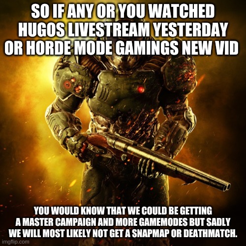 but i want an online horde mode i think that would be cool. | SO IF ANY OR YOU WATCHED HUGOS LIVESTREAM YESTERDAY OR HORDE MODE GAMINGS NEW VID; YOU WOULD KNOW THAT WE COULD BE GETTING A MASTER CAMPAIGN AND MORE GAMEMODES BUT SADLY WE WILL MOST LIKELY NOT GET A SNAPMAP OR DEATHMATCH. | image tagged in doom guy | made w/ Imgflip meme maker