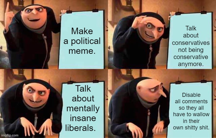 Eat your comments then watch what comes out yo bum. | Make a political meme. Talk about conservatives not being conservative anymore. Talk about mentally insane liberals. Disable all comments so they all have to wallow in their own shitty shit. | image tagged in memes,gru's plan | made w/ Imgflip meme maker