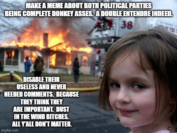 Dust in the wind.  All you are is dust in the wind. | MAKE A MEME ABOUT BOTH POLITICAL PARTIES BEING COMPLETE DONKEY ASSES.  A DOUBLE ENTENDRE INDEED. DISABLE THEIR USELESS AND NEVER NEEDED COMMENTS.  BECAUSE THEY THINK THEY ARE IMPORTANT.  DUST IN THE WIND BITCHES.  ALL Y'ALL DON'T MATTER. | image tagged in memes,disaster girl | made w/ Imgflip meme maker