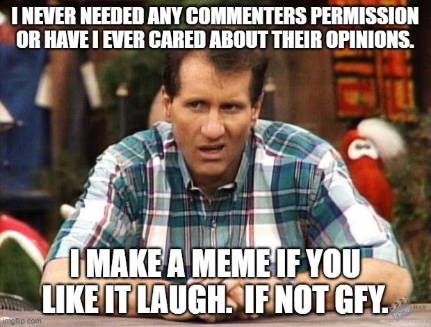 Yep.  Your comment is not needed. |  I NEVER NEEDED ANY COMMENTERS PERMISSION OR HAVE I EVER CARED ABOUT THEIR OPINIONS. I MAKE A MEME IF YOU LIKE IT LAUGH.  IF NOT GFY. | image tagged in al bundy | made w/ Imgflip meme maker