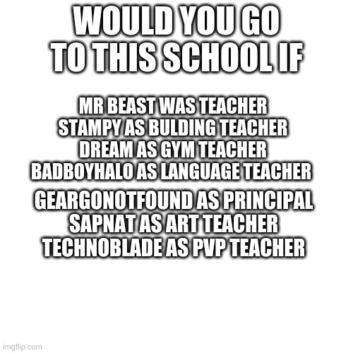 Would you? | WOULD YOU GO TO THIS SCHOOL IF; MR BEAST WAS TEACHER
STAMPY AS BULDING TEACHER
DREAM AS GYM TEACHER
BADBOYHALO AS LANGUAGE TEACHER; GEARGONOTFOUND AS PRINCIPAL
SAPNAT AS ART TEACHER
TECHNOBLADE AS PVP TEACHER | image tagged in memes,blank transparent square | made w/ Imgflip meme maker