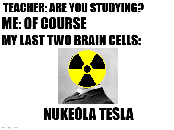 *insert kaboom here* | TEACHER: ARE YOU STUDYING? ME: OF COURSE; MY LAST TWO BRAIN CELLS:; NUKEOLA TESLA | image tagged in funny,really funny,im an egirl,help me pls,bruh,okay i'll stop | made w/ Imgflip meme maker