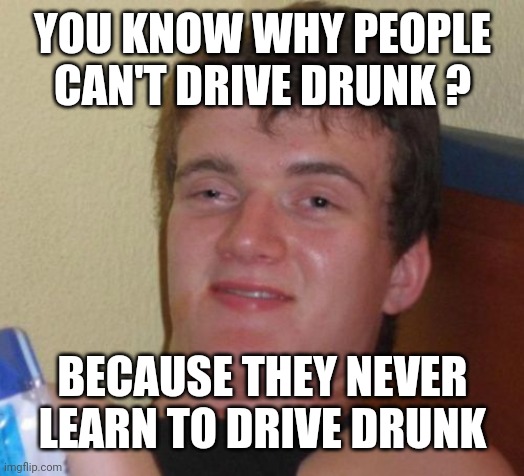 10 Guy Meme | YOU KNOW WHY PEOPLE CAN'T DRIVE DRUNK ? BECAUSE THEY NEVER LEARN TO DRIVE DRUNK | image tagged in memes,10 guy | made w/ Imgflip meme maker