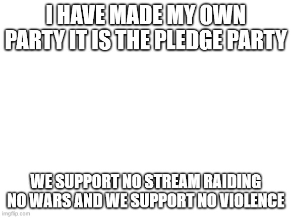 stream link: https://imgflip.com/m/Pledge_party | I HAVE MADE MY OWN PARTY IT IS THE PLEDGE PARTY; WE SUPPORT NO STREAM RAIDING NO WARS AND WE SUPPORT NO VIOLENCE | image tagged in blank white template | made w/ Imgflip meme maker