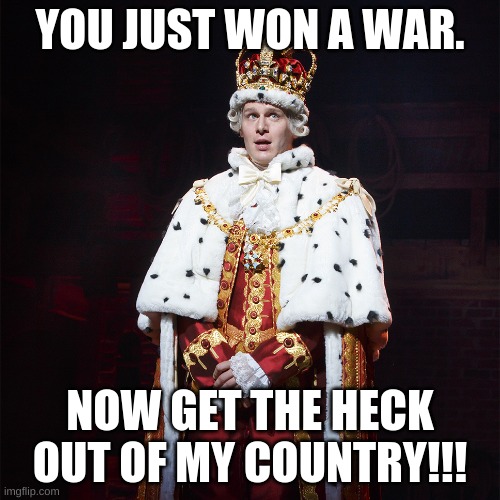 Just Lost A War... Feelin' Good!!! | YOU JUST WON A WAR. NOW GET THE HECK OUT OF MY COUNTRY!!! | image tagged in king george hamilton | made w/ Imgflip meme maker