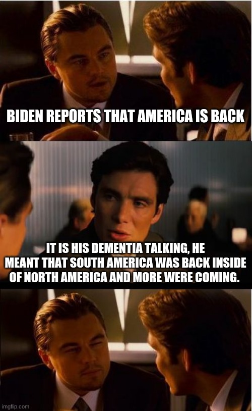 When China Joe is happy it costs you | BIDEN REPORTS THAT AMERICA IS BACK; IT IS HIS DEMENTIA TALKING, HE MEANT THAT SOUTH AMERICA WAS BACK INSIDE OF NORTH AMERICA AND MORE WERE COMING. | image tagged in memes,inception,china joe,illegals,build the wall,american collapse | made w/ Imgflip meme maker