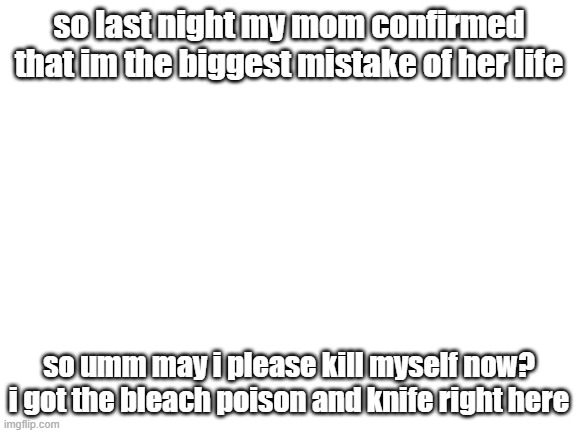How are you guys? | so last night my mom confirmed that im the biggest mistake of her life; so umm may i please kill myself now? i got the bleach poison and knife right here | image tagged in blank white template | made w/ Imgflip meme maker