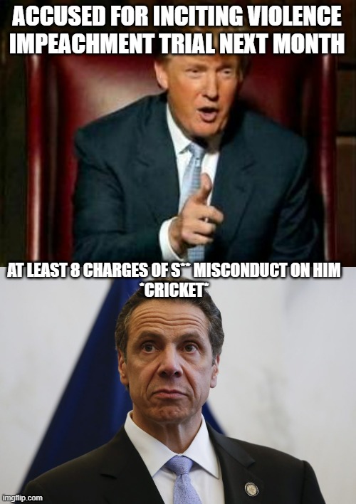Cuomo won't be impeached anytime soon since he is a democrat | ACCUSED FOR INCITING VIOLENCE
IMPEACHMENT TRIAL NEXT MONTH; AT LEAST 8 CHARGES OF S** MISCONDUCT ON HIM
*CRICKET* | image tagged in donald trump,andrew cuomo,democrats,impeached | made w/ Imgflip meme maker