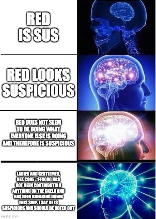 sus | RED IS SUS; RED LOOKS SUSPICIOUS; RED DOES NOT SEEM TO BE DOING WHAT EVERYONE ELSE IS DOING AND THEREFORE IS SUSPICIOUS; LADIES AND GENTLEMEN, HEX CODE #FF0000 HAS NOT BEEN CONTRIBUTING ANYTHING ON THE SKELD AND HAS BEEN BREAKING DOWN THIS SHIP. I SAY HE IS SUSPICIOUS AND SHOULD BE VOTED OUT | image tagged in memes,expanding brain,sus,among us | made w/ Imgflip meme maker