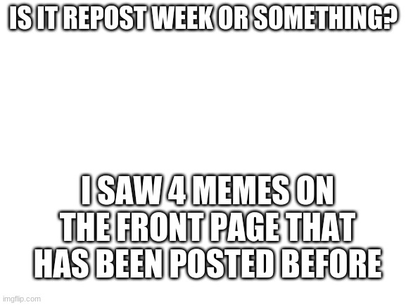 ?? | IS IT REPOST WEEK OR SOMETHING? I SAW 4 MEMES ON THE FRONT PAGE THAT HAS BEEN POSTED BEFORE | image tagged in blank white template | made w/ Imgflip meme maker