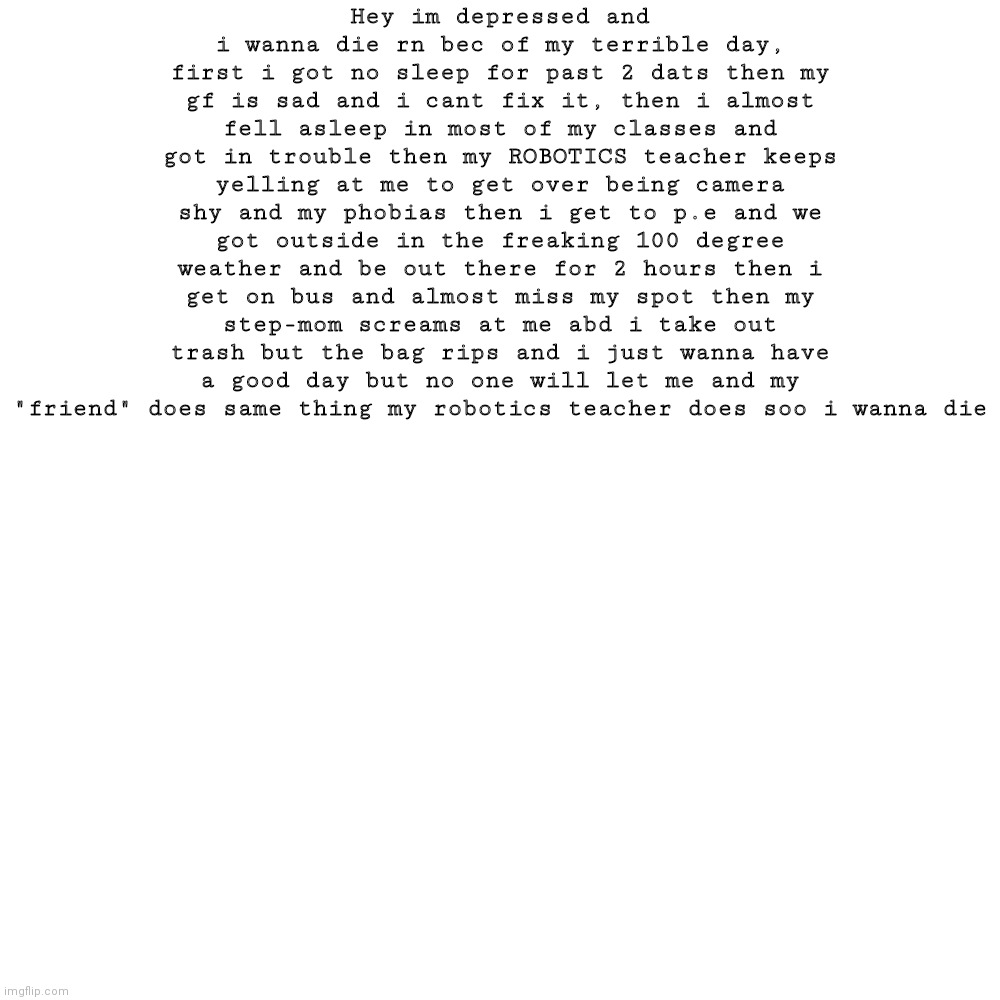 PLS LET ME DIE | Hey im depressed and i wanna die rn bec of my terrible day, first i got no sleep for past 2 dats then my gf is sad and i cant fix it, then i almost fell asleep in most of my classes and got in trouble then my ROBOTICS teacher keeps yelling at me to get over being camera shy and my phobias then i get to p.e and we got outside in the freaking 100 degree weather and be out there for 2 hours then i get on bus and almost miss my spot then my step-mom screams at me abd i take out trash but the bag rips and i just wanna have a good day but no one will let me and my "friend" does same thing my robotics teacher does soo i wanna die | image tagged in memes,blank transparent square | made w/ Imgflip meme maker