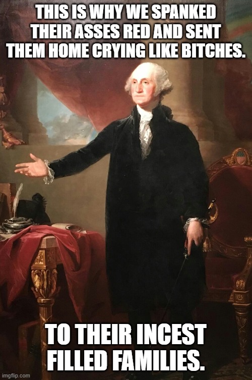 George Washington | THIS IS WHY WE SPANKED THEIR ASSES RED AND SENT THEM HOME CRYING LIKE BITCHES. TO THEIR INCEST FILLED FAMILIES. | image tagged in george washington | made w/ Imgflip meme maker