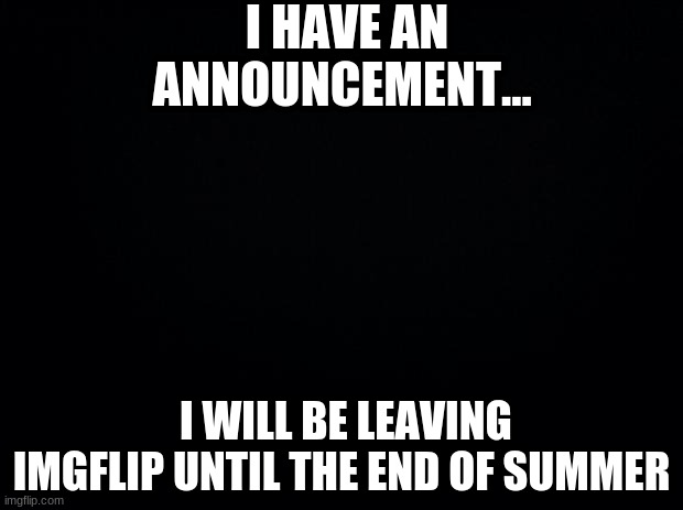 This is not a prank | I HAVE AN ANNOUNCEMENT... I WILL BE LEAVING IMGFLIP UNTIL THE END OF SUMMER | image tagged in black background | made w/ Imgflip meme maker