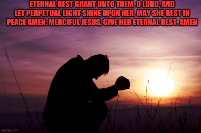 Pray | ETERNAL REST GRANT UNTO THEM, O LORD, AND LET PERPETUAL LIGHT SHINE UPON HER. MAY SHE REST IN PEACE AMEN. MERCIFUL JESUS, GIVE HER ETERNAL R | image tagged in pray | made w/ Imgflip meme maker