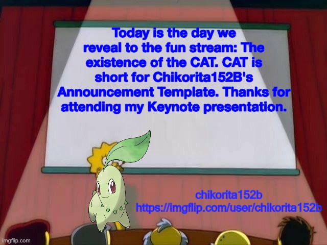 The CAT is here! | Today is the day we reveal to the fun stream: The existence of the CAT. CAT is short for Chikorita152B's Announcement Template. Thanks for attending my Keynote presentation. | image tagged in chikorita152b's announcement template,cat | made w/ Imgflip meme maker