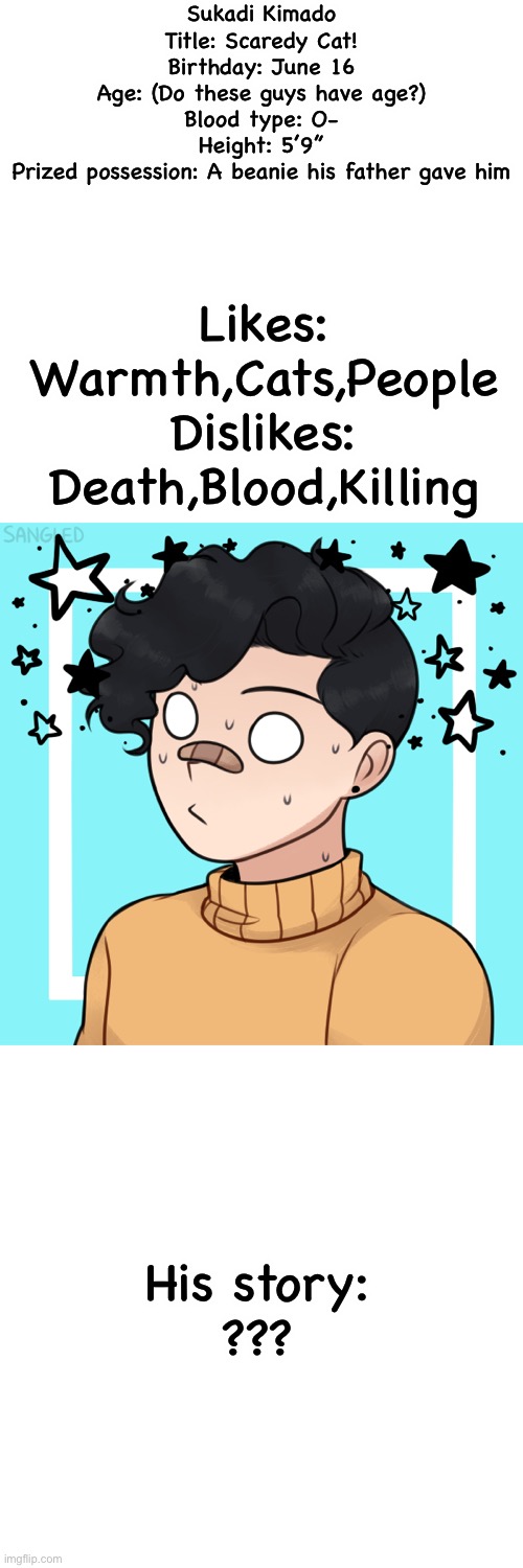 Mah danganaropa OC! | Sukadi Kimado
Title: Scaredy Cat!
Birthday: June 16
Age: (Do these guys have age?)
Blood type: O-
Height: 5’9”
Prized possession: A beanie his father gave him; Likes: Warmth,Cats,People
Dislikes: Death,Blood,Killing; His story:
??? | made w/ Imgflip meme maker