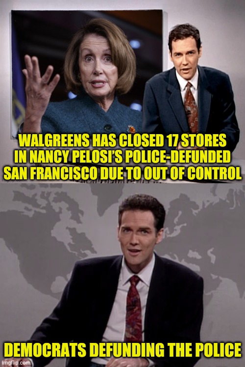 Wal Greens Closing 17 Stores in Nancy's District Because Crime Dpree | WALGREENS HAS CLOSED 17 STORES IN NANCY PELOSI’S POLICE-DEFUNDED SAN FRANCISCO DUE TO OUT OF CONTROL; DEMOCRATS DEFUNDING THE POLICE | image tagged in norm macdonald weekend update,nancy pelosi,san francisco,police,democrats | made w/ Imgflip meme maker