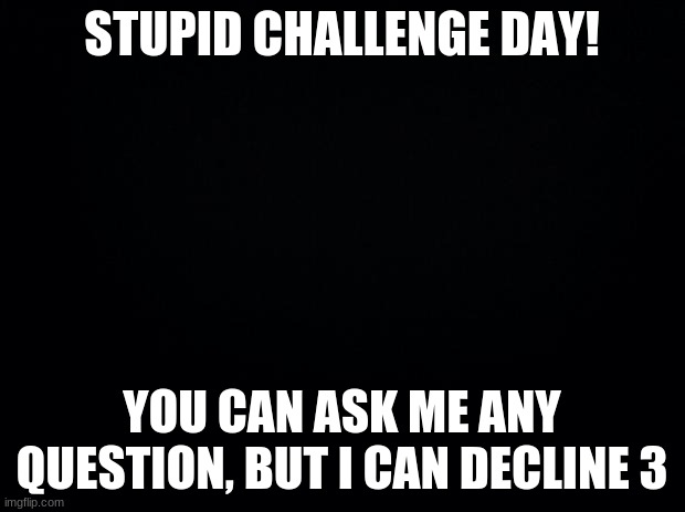Another question out of boredom. | STUPID CHALLENGE DAY! YOU CAN ASK ME ANY QUESTION, BUT I CAN DECLINE 3 | image tagged in black background,question,stupid,challenge | made w/ Imgflip meme maker