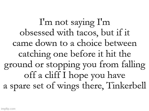 TACOS!! | I'm not saying I'm obsessed with tacos, but if it came down to a choice between catching one before it hit the ground or stopping you from falling off a cliff I hope you have a spare set of wings there, Tinkerbell | image tagged in blank white template,tacos,taco,food,funny | made w/ Imgflip meme maker