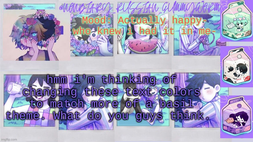 It would look a bit more like the colors i have for the mood | Mood: Actually happy- who knew i had it in me-; hmm i'm thinking of changing these text colors to match more of a basil theme. What do you guys think. | image tagged in nonbinary_russian_gummy omori photos temp | made w/ Imgflip meme maker