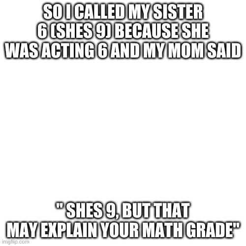 Blank Transparent Square Meme | SO I CALLED MY SISTER 6 (SHES 9) BECAUSE SHE WAS ACTING 6 AND MY MOM SAID; " SHES 9, BUT THAT MAY EXPLAIN YOUR MATH GRADE" | image tagged in memes,blank transparent square | made w/ Imgflip meme maker
