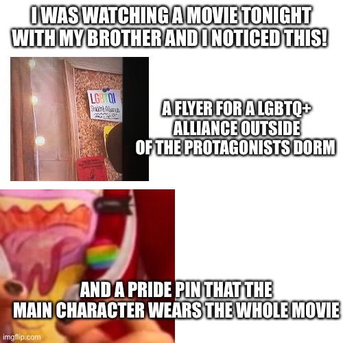 I love the fact that movies are starting to get better with settle LGBTQ+ mentions and coding | I WAS WATCHING A MOVIE TONIGHT WITH MY BROTHER AND I NOTICED THIS! A FLYER FOR A LGBTQ+ ALLIANCE OUTSIDE OF THE PROTAGONISTS DORM; AND A PRIDE PIN THAT THE MAIN CHARACTER WEARS THE WHOLE MOVIE | image tagged in memes,blank transparent square,lgbtq,wholesome | made w/ Imgflip meme maker