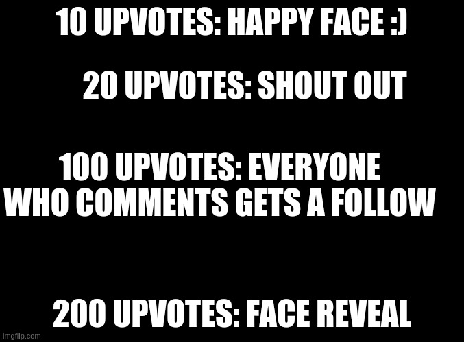 yES THIS IS UPVOTE BEAGING | 10 UPVOTES: HAPPY FACE :); 20 UPVOTES: SHOUT OUT; 100 UPVOTES: EVERYONE WHO COMMENTS GETS A FOLLOW; 200 UPVOTES: FACE REVEAL | image tagged in blank black,upvote begging | made w/ Imgflip meme maker