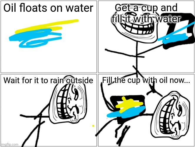 Blank Comic Panel 2x2 | Oil floats on water; Get a cup and fill it with water; Wait for it to rain outside; Fill the cup with oil now... | image tagged in memes,blank comic panel 2x2 | made w/ Imgflip meme maker