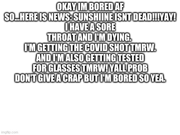 bored | OKAY IM BORED AF SO...HERE IS NEWS: SUNSHIINE ISNT DEAD!!!YAY!
I HAVE A SORE THROAT AND I'M DYING. 
I'M GETTING THE COVID SHOT TMRW. AND I'M ALSO GETTING TESTED FOR GLASSES TMRW! YALL PROB DON'T GIVE A CRAP BUT I'M BORED SO YEA. | image tagged in blank white template | made w/ Imgflip meme maker