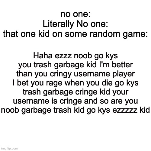 Why do these people exist? | no one:
Literally No one:
that one kid on some random game:; Haha ezzz noob go kys you trash garbage kid I'm better than you cringy username player I bet you rage when you die go kys trash garbage cringe kid your username is cringe and so are you noob garbage trash kid go kys ezzzzz kid | image tagged in memes,blank transparent square,every rager in a nutshell,and also every toxic kid | made w/ Imgflip meme maker