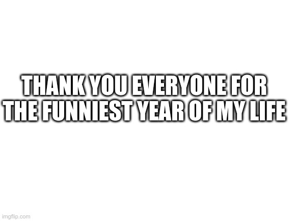 Blank White Template | THANK YOU EVERYONE FOR THE FUNNIEST YEAR OF MY LIFE | image tagged in blank white template | made w/ Imgflip meme maker