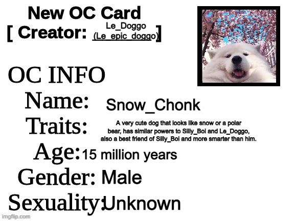 Anyone want to RP with him? | Le_Doggo (Le_epic_doggo); Snow_Chonk; A very cute dog that looks like snow or a polar bear, has similar powers to Silly_Boi and Le_Doggo, also a best friend of Silly_Boi and more smarter than him. 15 million years; Male; Unknown | image tagged in new oc card id | made w/ Imgflip meme maker