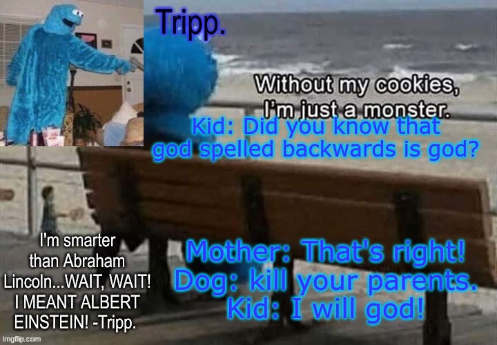 kill me now pleaseeeee | Kid: Did you know that god spelled backwards is god? Mother: That's right!
Dog: kill your parents.
Kid: I will god! | image tagged in tripp 's cookie monster temp | made w/ Imgflip meme maker
