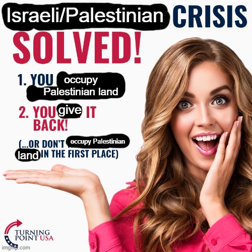 You could solve a whole conflict in two easy steps! | Israeli/Palestinian; occupy Palestinian land; give; occupy Palestinian; land | image tagged in turning point usa,toilet paper usa,funny,israel,palestine,student loans | made w/ Imgflip meme maker