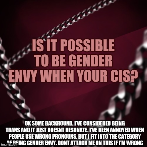 Searched it up and didnt get a straight answer | IS IT POSSIBLE TO BE GENDER ENVY WHEN YOUR CIS? OK SOME BACKROUND. I'VE CONSIDERED BEING TRANS AND IT JUST DOESNT RESONATE. I'VE BEEN ANNOYED WHEN PEOPLE USE WRONG PRONOUNS. BUT I FIT INTO THE CATEGORY OF BEING GENDER ENVY. DONT ATTACK ME ON THIS IF I'M WRONG | image tagged in encryptedspace,gender confusion,genders | made w/ Imgflip meme maker