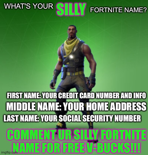 what's your silly fortnite name? | SILLY; FORTNITE NAME? WHAT'S YOUR; FIRST NAME: YOUR CREDIT CARD NUMBER AND INFO; MIDDLE NAME: YOUR HOME ADDRESS; LAST NAME: YOUR SOCIAL SECURITY NUMBER; COMMENT UR SILLY FORTNITE NAME FOR FREE V-BUCKS!!! | image tagged in fortnite burger,fortnite | made w/ Imgflip meme maker